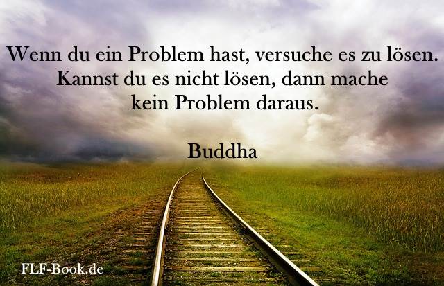 Wenn du ein Problem hast, versuche es zu lösen. Kannst du es nicht lösen, dann mache kein Problem daraus. Buddha